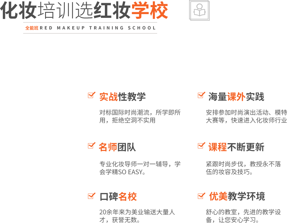 实战性教学,对标国际时尚潮流，所学即所用，拒绝空洞不实用,海量课外实践,名师团队,化妆导师一对一辅导，学会学精SO EASY。课程不断更新
,紧跟时尚步伐，教授永不落伍的妆容及技巧。,口碑名校,20余年来为美业输送大量人才，获誉无数。优美教学环境,舒心的教室，先进的教学设备，让您安心学习。